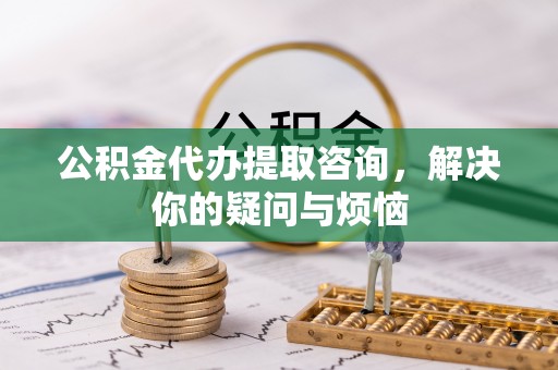 乌什公积金代办提取咨询，解决你的疑问与烦恼