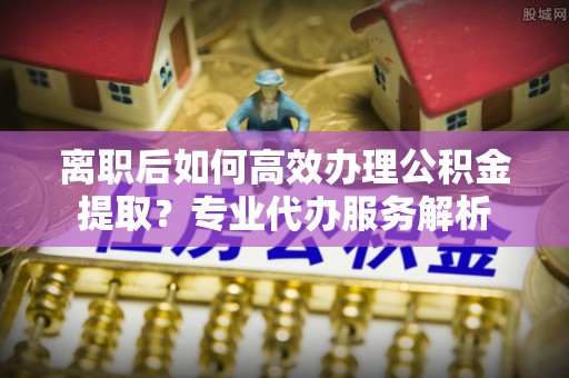 乌什离职后如何高效办理公积金提取？专业代办服务解析