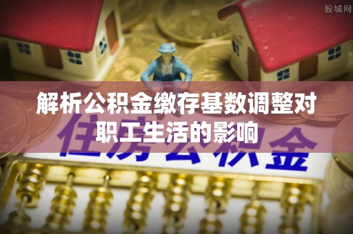 乌什解析公积金缴存基数调整对职工生活的影响
