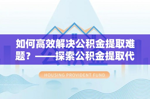 乌什如何高效解决公积金提取难题？——探索公积金提取代办哪里有的专业服务