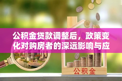 乌什公积金贷款调整后，政策变化对购房者的深远影响与应对策略