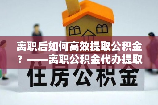 乌什离职后如何高效提取公积金？——离职公积金代办提取全流程解析
