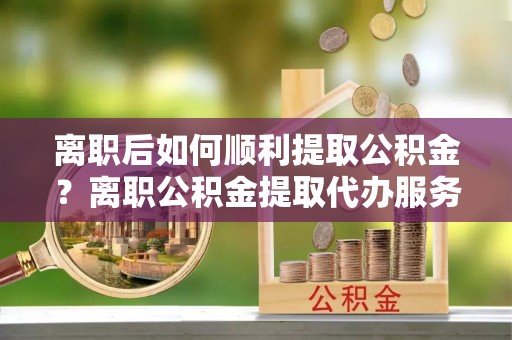 乌什离职后如何顺利提取公积金？离职公积金提取代办服务帮你搞定！