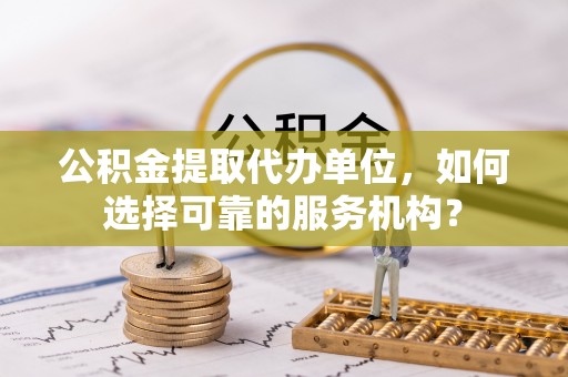 乌什公积金提取代办单位，如何选择可靠的服务机构？