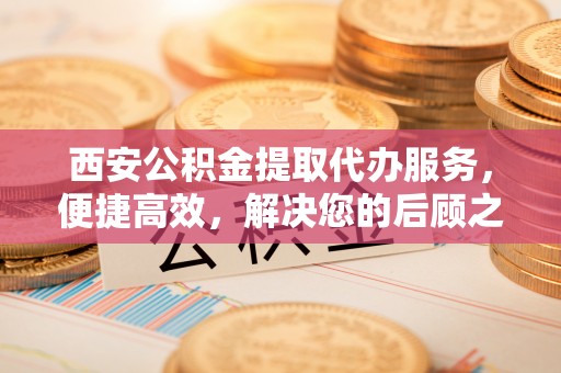 乌什西安公积金提取代办服务，便捷高效，解决您的后顾之忧