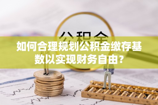 乌什如何合理规划公积金缴存基数以实现财务自由？