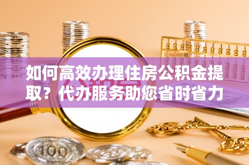 乌什如何高效办理住房公积金提取？代办服务助您省时省力