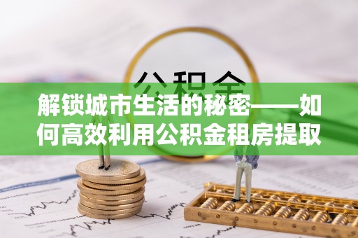 乌什解锁城市生活的秘密——如何高效利用公积金租房提取政策优化居住体验
