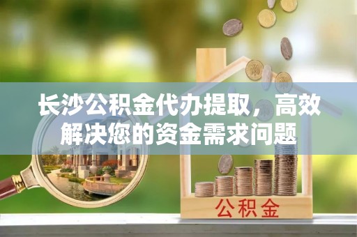 乌什长沙公积金代办提取，高效解决您的资金需求问题