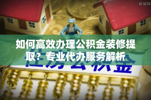乌什如何高效办理公积金装修提取？专业代办服务解析