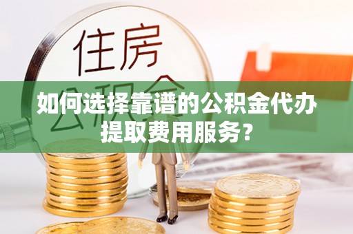 乌什如何选择靠谱的公积金代办提取费用服务？