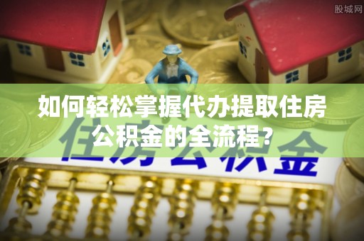 乌什如何轻松掌握代办提取住房公积金的全流程？