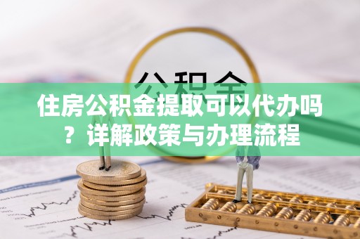 乌什住房公积金提取可以代办吗？详解政策与办理流程