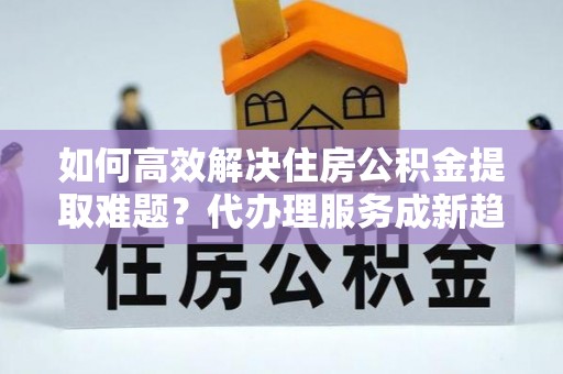 乌什如何高效解决住房公积金提取难题？代办理服务成新趋势