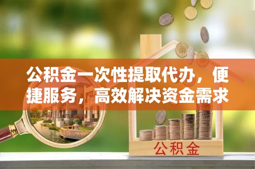乌什公积金一次性提取代办，便捷服务，高效解决资金需求