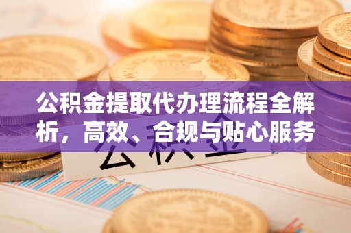 乌什公积金提取代办理流程全解析，高效、合规与贴心服务