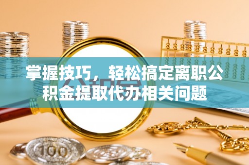 乌什掌握技巧，轻松搞定离职公积金提取代办相关问题