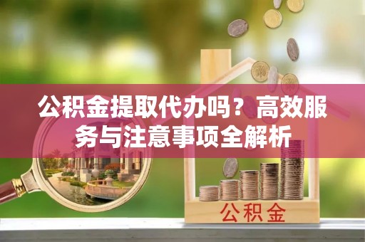 乌什公积金提取代办吗？高效服务与注意事项全解析