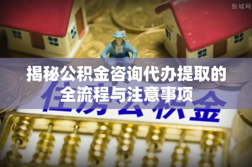 乌什揭秘公积金咨询代办提取的全流程与注意事项