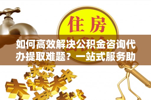 乌什如何高效解决公积金咨询代办提取难题？一站式服务助您轻松搞定