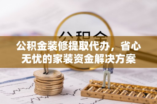 乌什公积金装修提取代办，省心无忧的家装资金解决方案