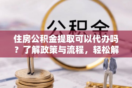 乌什住房公积金提取可以代办吗？了解政策与流程，轻松解决疑惑