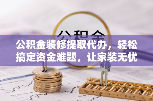 乌什公积金装修提取代办，轻松搞定资金难题，让家装无忧