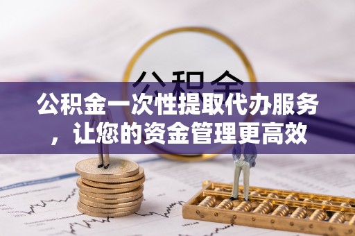 乌什公积金一次性提取代办服务，让您的资金管理更高效