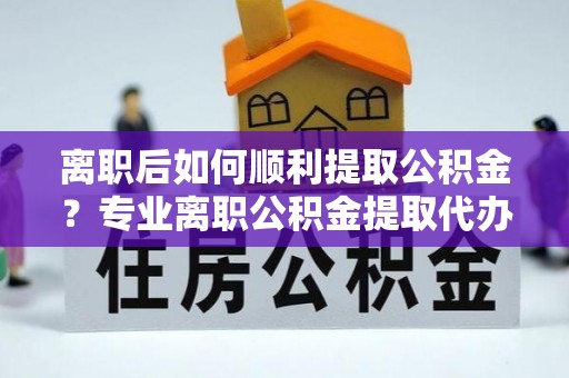 乌什离职后如何顺利提取公积金？专业离职公积金提取代办服务指南