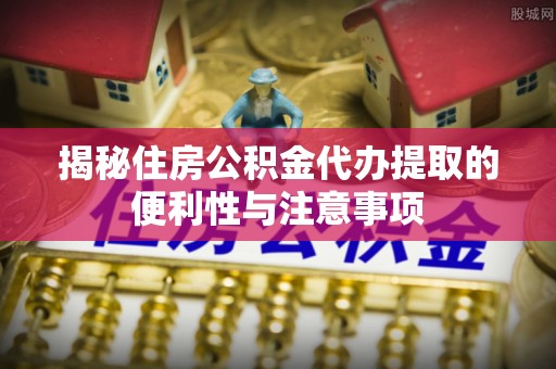 乌什揭秘住房公积金代办提取的便利性与注意事项