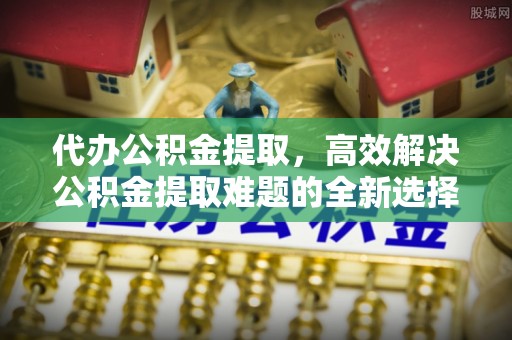 乌什代办公积金提取，高效解决公积金提取难题的全新选择
