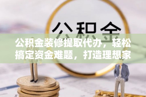 乌什公积金装修提取代办，轻松搞定资金难题，打造理想家居