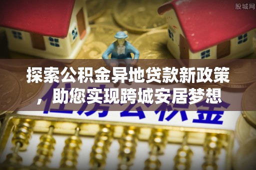 乌什探索公积金异地贷款新政策，助您实现跨城安居梦想