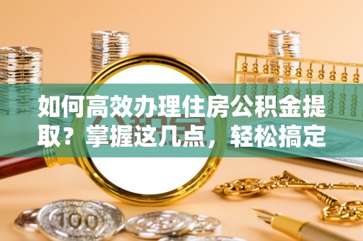 乌什如何高效办理住房公积金提取？掌握这几点，轻松搞定！
