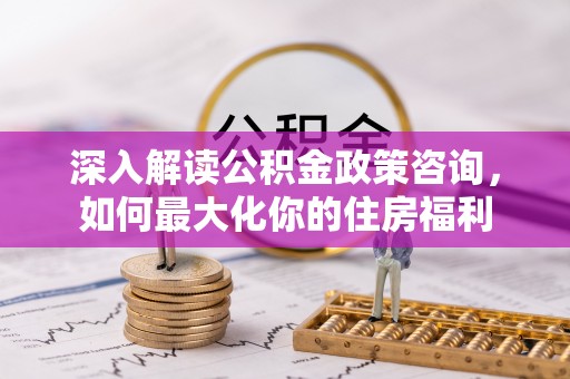 乌什深入解读公积金政策咨询，如何最大化你的住房福利