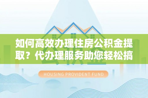 乌什如何高效办理住房公积金提取？代办理服务助您轻松搞定