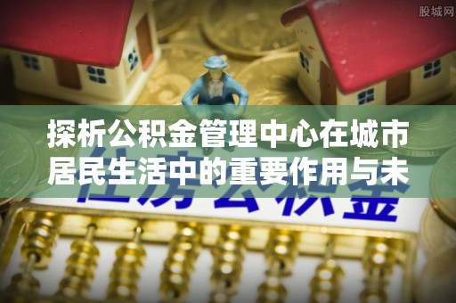 乌什探析公积金管理中心在城市居民生活中的重要作用与未来发展趋势