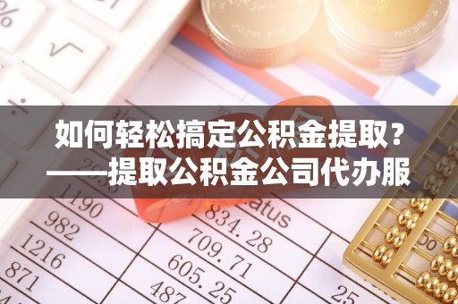 乌什如何轻松搞定公积金提取？——提取公积金公司代办服务全解析