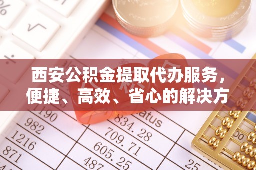 乌什西安公积金提取代办服务，便捷、高效、省心的解决方案