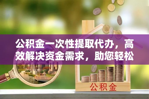 乌什公积金一次性提取代办，高效解决资金需求，助您轻松应对生活难题
