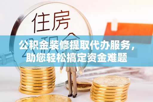 乌什公积金装修提取代办服务，助您轻松搞定资金难题
