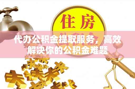 乌什代办公积金提取服务，高效解决你的公积金难题