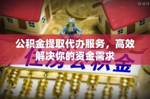 乌什公积金提取代办服务，高效解决你的资金需求
