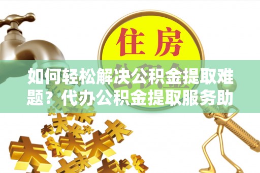 乌什如何轻松解决公积金提取难题？代办公积金提取服务助您一臂之力