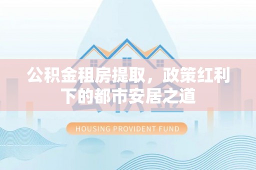 乌什公积金租房提取，政策红利下的都市安居之道