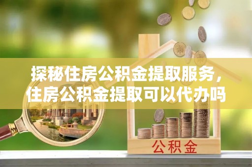 乌什探秘住房公积金提取服务，住房公积金提取可以代办吗的全方位解析