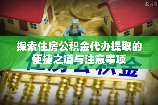 乌什探索住房公积金代办提取的便捷之道与注意事项