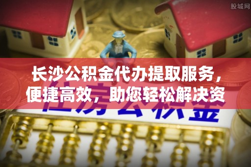 乌什长沙公积金代办提取服务，便捷高效，助您轻松解决资金需求