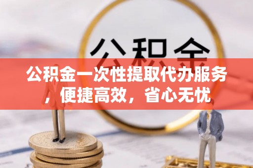 乌什公积金一次性提取代办服务，便捷高效，省心无忧