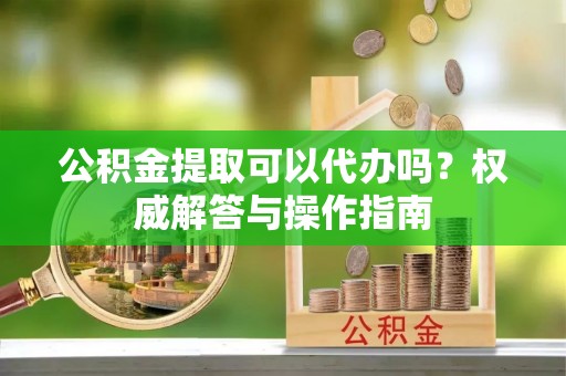 乌什公积金提取可以代办吗？权威解答与操作指南